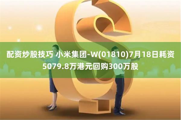 配资炒股技巧 小米集团-W(01810)7月18日耗资5079.8万港元回购300万股