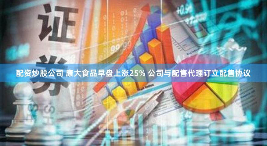 配资炒股公司 康大食品早盘上涨25% 公司与配售代理订立配售协议