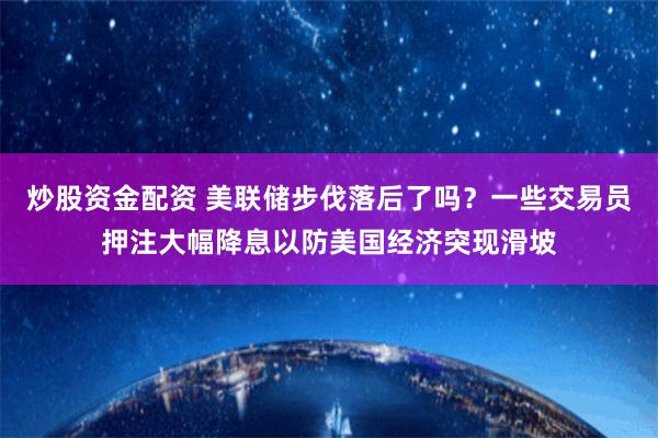 炒股资金配资 美联储步伐落后了吗？一些交易员押注大幅降息以防美国经济突现滑坡