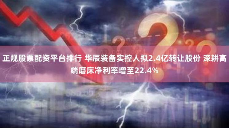 正规股票配资平台排行 华辰装备实控人拟2.4亿转让股份 深耕高端磨床净利率增至22.4%