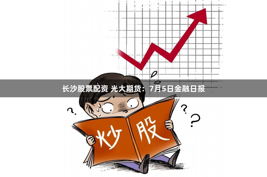 长沙股票配资 光大期货：7月5日金融日报