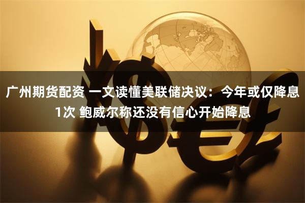 广州期货配资 一文读懂美联储决议：今年或仅降息1次 鲍威尔称还没有信心开始降息