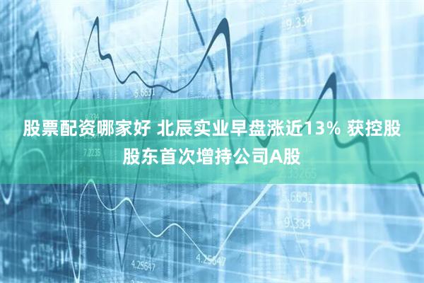 股票配资哪家好 北辰实业早盘涨近13% 获控股股东首次增持公司A股