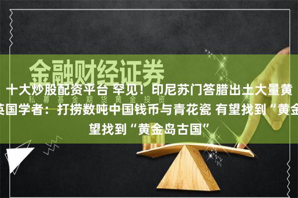 十大炒股配资平台 罕见！印尼苏门答腊出土大量黄金珠宝 英国学者：打捞数吨中国钱币与青花瓷 有望找到“黄金岛古国”