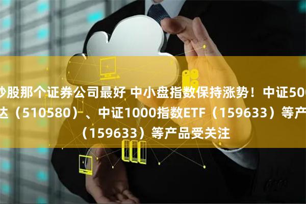 炒股那个证券公司最好 中小盘指数保持涨势！中证500ETF易方达（510580）、中证1000指数ETF（159633）等产品受关注