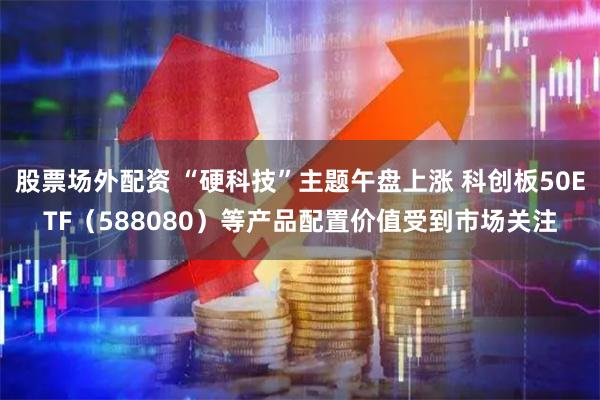 股票场外配资 “硬科技”主题午盘上涨 科创板50ETF（588080）等产品配置价值受到市场关注