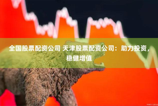 全国股票配资公司 天津股票配资公司：助力投资，稳健增值