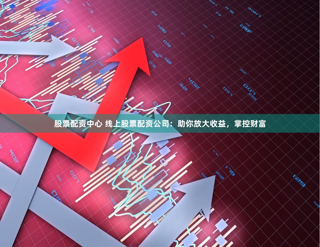 股票配资中心 线上股票配资公司：助你放大收益，掌控财富