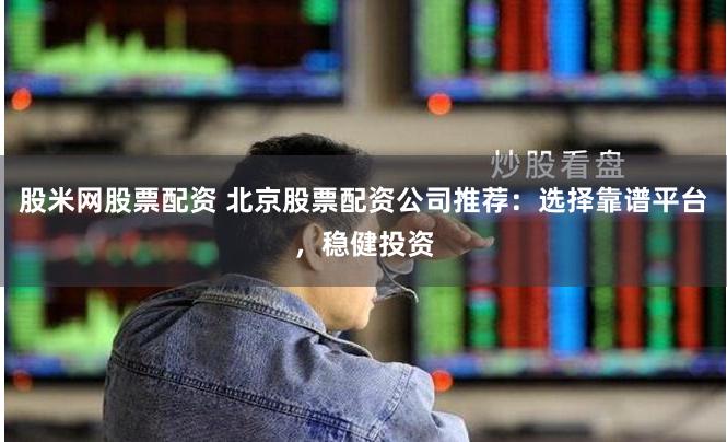 股米网股票配资 北京股票配资公司推荐：选择靠谱平台，稳健投资