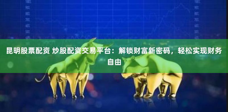 昆明股票配资 炒股配资交易平台：解锁财富新密码，轻松实现财务自由