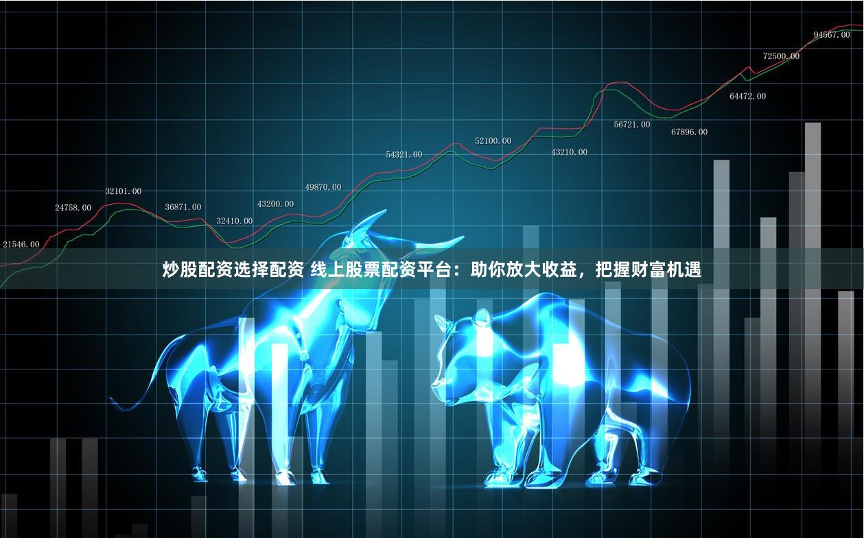 炒股配资选择配资 线上股票配资平台：助你放大收益，把握财富机遇