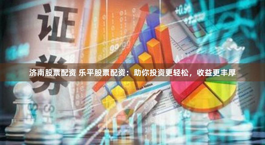 济南股票配资 乐平股票配资：助你投资更轻松，收益更丰厚
