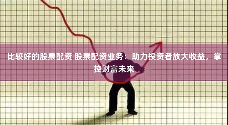 比较好的股票配资 股票配资业务：助力投资者放大收益，掌控财富未来